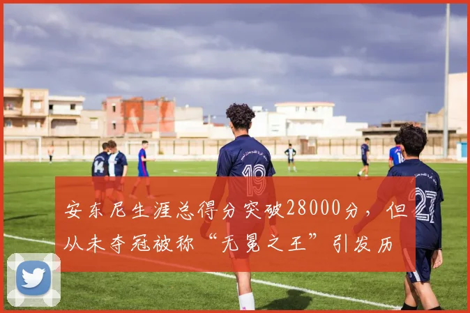 安东尼生涯总得分突破28000分，但从未夺冠被称“无冕之王”引发历史地位争论