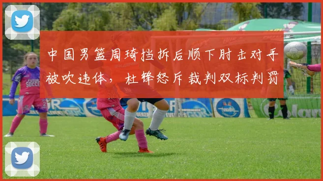 中国男篮周琦挡拆后顺下肘击对手被吹违体，杜锋怒斥裁判双标判罚