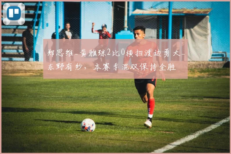 郑思维_黄雅琼2比0横扫渡边勇大_东野有纱，本赛季混双保持全胜