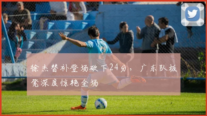 徐杰替补登场砍下24分，广东队板凳深度惊艳全场