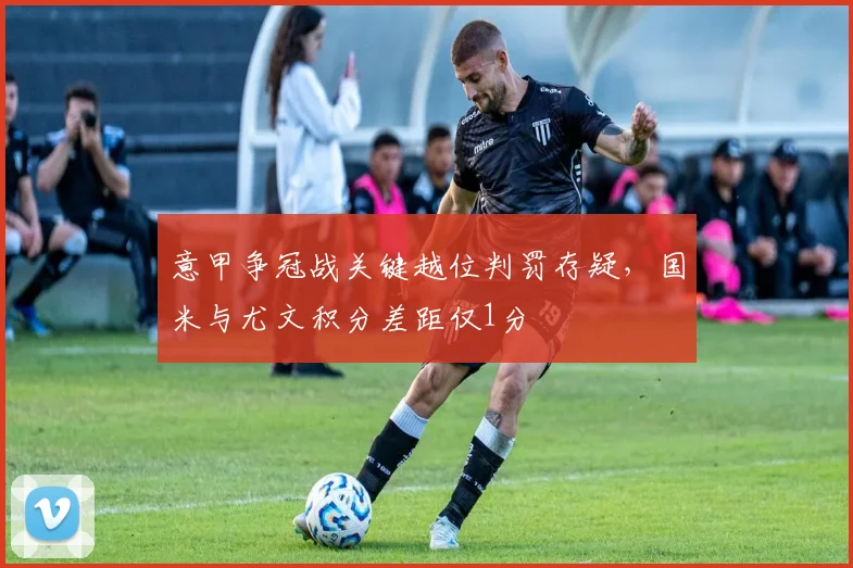 意甲争冠战关键越位判罚存疑，国米与尤文积分差距仅1分