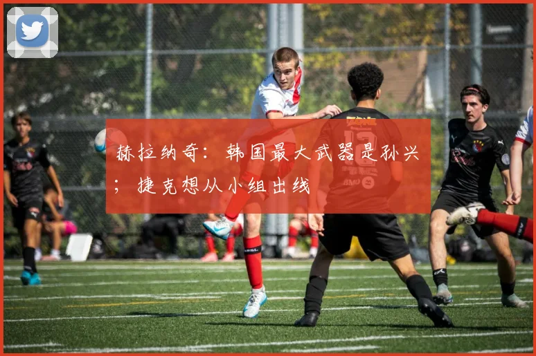 赫拉纳奇：韩国最大武器是孙兴慜；捷克想从小组出线