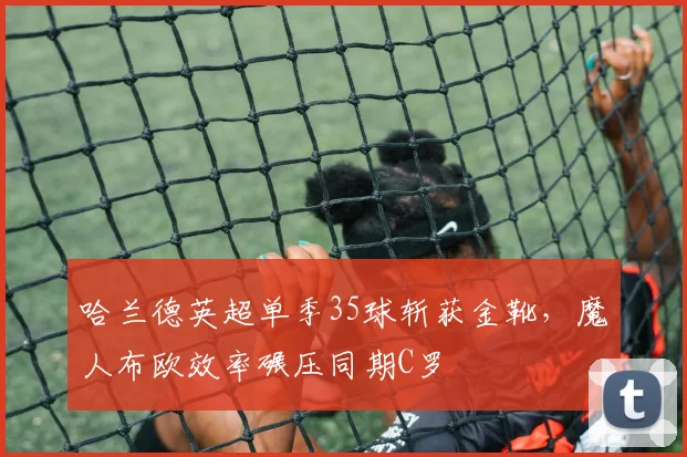 哈兰德英超单季35球斩获金靴，魔人布欧效率碾压同期C罗