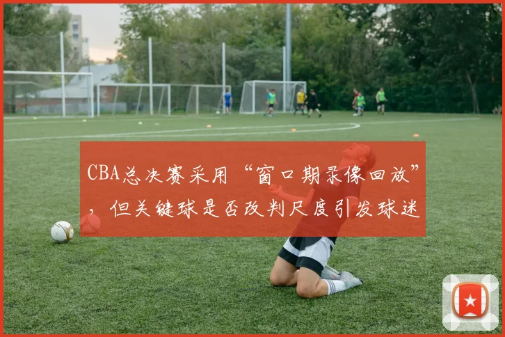 CBA总决赛采用“窗口期录像回放”，但关键球是否改判尺度引发球迷投票