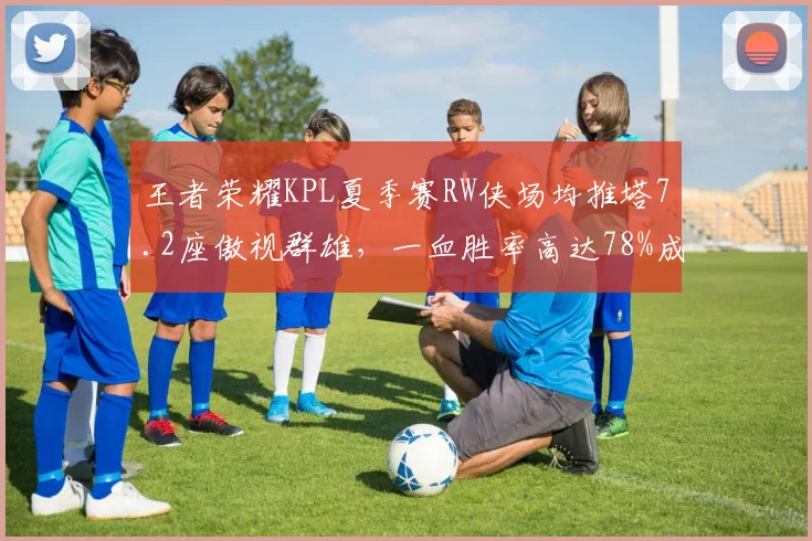 王者荣耀KPL夏季赛RW侠场均推塔7.2座傲视群雄，一血胜率高达78%成数据之王