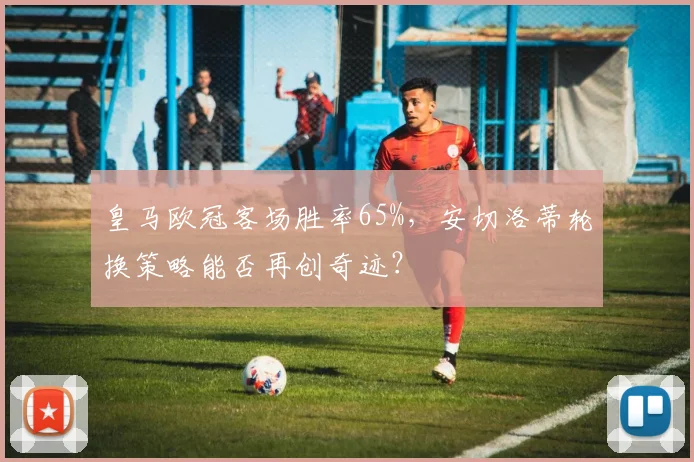 皇马欧冠客场胜率65%，安切洛蒂轮换策略能否再创奇迹？